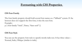 Formatting with CSS Properties
CSS Font Family
The font-family property should hold several font names as a "fallback" system. If the
browser does not support the first font, it tries the next font.
Example :
p { font-family:”Arial”, Times, “Sans-serif”;}
CSS Font Style
You can use the property font-style to specify mostly italic text. It has three values –
Normal, Italic, Oblique (similar to italic).
 