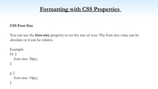 Formatting with CSS Properties
CSS Font Size
You can use the font-size property to set the size of text. The font-size value can be
absolute or it can be relative.
Example-
h1 {
font-size: 30px;
}
p {
font-size: 14px;
}
 