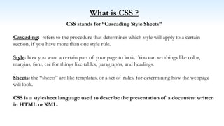 What is CSS ?
CSS stands for “Cascading Style Sheets”
Cascading: refers to the procedure that determines which style will apply to a certain
section, if you have more than one style rule.
Style: how you want a certain part of your page to look. You can set things like color,
margins, font, etc for things like tables, paragraphs, and headings.
Sheets: the “sheets” are like templates, or a set of rules, for determining how the webpage
will look.
CSS is a stylesheet language used to describe the presentation of a document written
in HTML or XML.
 