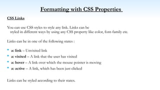 Formatting with CSS Properties
CSS Links
You can use CSS styles to style any link. Links can be
styled in different ways by using any CSS property like color, font-family etc.
Links can be in one of the following states :
 a: link – Unvisited link
 a: visited – A link that the user has visited
 a: hover – A link over which the mouse pointer is moving
 a: active – A link, which has been just clicked
Links can be styled according to their states.
 
