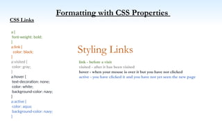 Formatting with CSS Properties
CSS Links
Styling Links
a {
font-weight: bold;
}
a:link {
color: black;
}
a:visited {
color: gray;
}
a:hover {
text-decoration: none;
color: white;
background-color: navy;
}
a:active {
color: aqua;
background-color: navy;
}
link - before a visit
visited - after it has been visited
hover - when your mouse is over it but you have not clicked
active - you have clicked it and you have not yet seen the new page
 