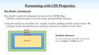 Formatting with CSS Properties
Box Model : Introduction
Box model is useful for designing the layout of an HTML Page.
CSS Box model describes a box that wraps around HTML elements.
Using this model, we can define the margins, borders, padding and the actual content. We
can place border around elements and space elements in relation to each other.
Content
Padding
Border
Margin
You can set the height and width of an element
using the height and width properties.
Box Model : Illustration
 