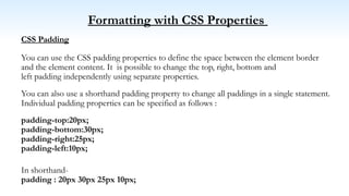 Formatting with CSS Properties
CSS Padding
You can use the CSS padding properties to define the space between the element border
and the element content. It is possible to change the top, right, bottom and
left padding independently using separate properties.
You can also use a shorthand padding property to change all paddings in a single statement.
Individual padding properties can be specified as follows :
padding-top:20px;
padding-bottom:30px;
padding-right:25px;
padding-left:10px;
In shorthand-
padding : 20px 30px 25px 10px;
 