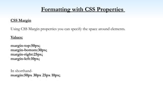 Formatting with CSS Properties
CSS Margin
Using CSS Margin properties you can specify the space around elements.
Values:
margin-top:50px;
margin-bottom:30px;
margin-right:25px;
margin-left:10px;
In shorthand-
margin:50px 30px 25px 10px;
 