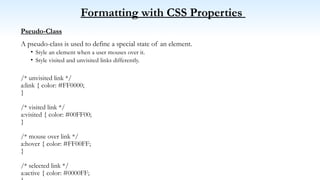 Formatting with CSS Properties
Pseudo-Class
A pseudo-class is used to define a special state of an element.
• Style an element when a user mouses over it.
• Style visited and unvisited links differently.
/* unvisited link */
a:link { color: #FF0000;
}
/* visited link */
a:visited { color: #00FF00;
}
/* mouse over link */
a:hover { color: #FF00FF;
}
/* selected link */
a:active { color: #0000FF;
 
