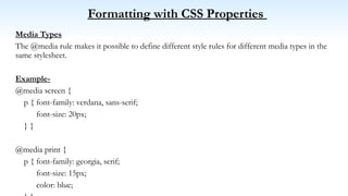 Formatting with CSS Properties
Media Types
The @media rule makes it possible to define different style rules for different media types in the
same stylesheet.
Example-
@media screen {
p { font-family: verdana, sans-serif;
font-size: 20px;
} }
@media print {
p { font-family: georgia, serif;
font-size: 15px;
color: blue;
 