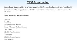 CSS3 Introduction
Several new functionalities have been added in CSS 3 which has been split into “modules”.
It contains the "old CSS specification" (which has been split into smaller pieces). In addition, new modules
are added.
Some Important CSS3 modules are:
Selectors
Box Model
Backgrounds and Borders
Image Values and Replaced Content
Text Effects
2D/3D Transformations
Animations
Multiple Column Layout
User Interface
 
