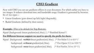 CSS3 Gradient
Now with CSS3 you can use gradients effects in your document. For which earlier you have to
use images. It reduces download time and bandwidth usage. Gradient is generated by browser.
Its of two types –
• Linear Gradients (goes down/up/left/right/diagonally).
• Radial Gradients (defined by their center).
Example- (This is by-default for Top-Bottom).
#grad {background: linear-gradient(red, blue); } /* Standard Syntax*/
For Different browser support we need to specify the prefix for them-
#grad {background: -webkit-linear-gradient(red, blue); /* For Safari 5.1 to 6.0 */
background: -o-linear-gradient(red, blue); /* For Opera 11.1 to 12.0 */
background: -moz-linear-gradient(red, blue); /* For Firefox 3.6 to 15 */}
 