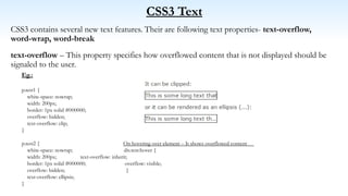 CSS3 Text
CSS3 contains several new text features. Their are following text properties- text-overflow,
word-wrap, word-break
text-overflow – This property specifies how overflowed content that is not displayed should be
signaled to the user.
Eg.:
p.test1 {
white-space: nowrap;
width: 200px;
border: 1px solid #000000;
overflow: hidden;
text-overflow: clip;
}
p.test2 { On hovering over element – It shows overflowed content
white-space: nowrap; div.test:hover {
width: 200px; text-overflow: inherit;
border: 1px solid #000000; overflow: visible;
overflow: hidden; }
text-overflow: ellipsis;
}
 