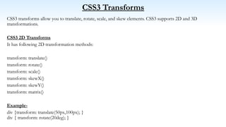 CSS3 Transforms
CSS3 transforms allow you to translate, rotate, scale, and skew elements. CSS3 supports 2D and 3D
transformations.
CSS3 2D Transforms
It has following 2D transformation methods:
transform: translate()
transform: rotate()
transform: scale()
transform: skewX()
transform: skewY()
transform: matrix()
Example-
div {transform: translate(50px,100px); }
div { transform: rotate(20deg); }
 
