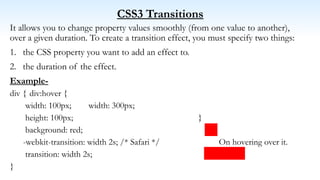 CSS3 Transitions
It allows you to change property values smoothly (from one value to another),
over a given duration. To create a transition effect, you must specify two things:
1. the CSS property you want to add an effect to.
2. the duration of the effect.
Example-
div { div:hover {
width: 100px; width: 300px;
height: 100px; }
background: red;
-webkit-transition: width 2s; /* Safari */ On hovering over it.
transition: width 2s;
}
 
