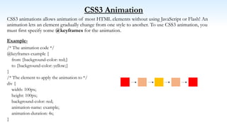 CSS3 Animation
CSS3 animations allows animation of most HTML elements without using JavaScript or Flash! An
animation lets an element gradually change from one style to another. To use CSS3 animation, you
must first specify some @keyframes for the animation.
Example-
/* The animation code */
@keyframes example {
from {background-color: red;}
to {background-color: yellow;}
}
/* The element to apply the animation to */
div {
width: 100px;
height: 100px;
background-color: red;
animation-name: example;
animation-duration: 4s;
}
 