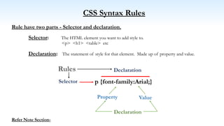 CSS Syntax Rules
Rule have two parts - Selector and declaration.
Selector: The HTML element you want to add style to.
<p> <h1> <table> etc
Declaration: The statement of style for that element. Made up of property and value.
Refer Note Section-
Selector
Property
Declaration
Value
Rules
Declaration
p {font-family:Arial;}
 