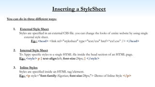 Inserting a StyleSheet
You can do in three different ways-
1. External Style Sheet
Styles are specified in an external CSS file. you can change the looks of entire website by using single
external style sheet.
Eg.: <head> <link rel="stylesheet" type="text/css" href=“ex1.css” /> </head>
2. Internal Style Sheet
To Appy specific styles to a single HTML file inside the head section of an HTML page.
Eg.: <style> p { text-align:left; font-size:24px; } </style>
3. Inline Styles
Styles are specified inside an HTML tag/element.
Eg.: <p style="font-family:Algerian; font-size:28px;"> Demo of Inline Style </p>
 