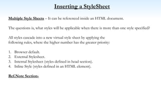 Inserting a StyleSheet
Multiple Style Sheets – It can be referenced inside an HTML document.
The questions is, what styles will be applicable when there is more than one style specified?
All styles cascade into a new virtual style sheet by applying the
following rules, where the higher number has the greater priority:
1. Browser default.
2. External Stylesheet.
3. Internal Stylesheet (styles defined in head section).
4. Inline Style (styles defined in an HTML element).
Ref.Note Section-
 
