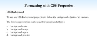 Formatting with CSS Properties
CSS Background
We can use CSS Background properties to define the background effects of an element.
The following properties can be used for background effects :
a. background-color
b. background-image
c. background-repeat
d. background-position
 