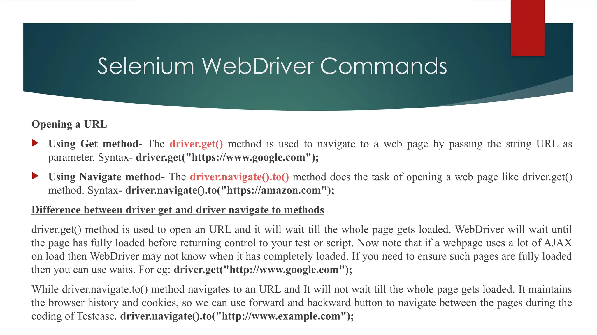 Selenium WebDriver Commands
Opening a URL
 Using Get method- The driver.get() method is used to navigate to a web page by passing the string URL as
parameter. Syntax- driver.get("https://www.google.com");
 Using Navigate method- The driver.navigate().to() method does the task of opening a web page like driver.get()
method. Syntax- driver.navigate().to("https://amazon.com");
Difference between driver get and driver navigate to methods
driver.get() method is used to open an URL and it will wait till the whole page gets loaded. WebDriver will wait until
the page has fully loaded before returning control to your test or script. Now note that if a webpage uses a lot of AJAX
on load then WebDriver may not know when it has completely loaded. If you need to ensure such pages are fully loaded
then you can use waits. For eg: driver.get("http://www.google.com");
While driver.navigate.to() method navigates to an URL and It will not wait till the whole page gets loaded. It maintains
the browser history and cookies, so we can use forward and backward button to navigate between the pages during the
coding of Testcase. driver.navigate().to("http://www.example.com");
 