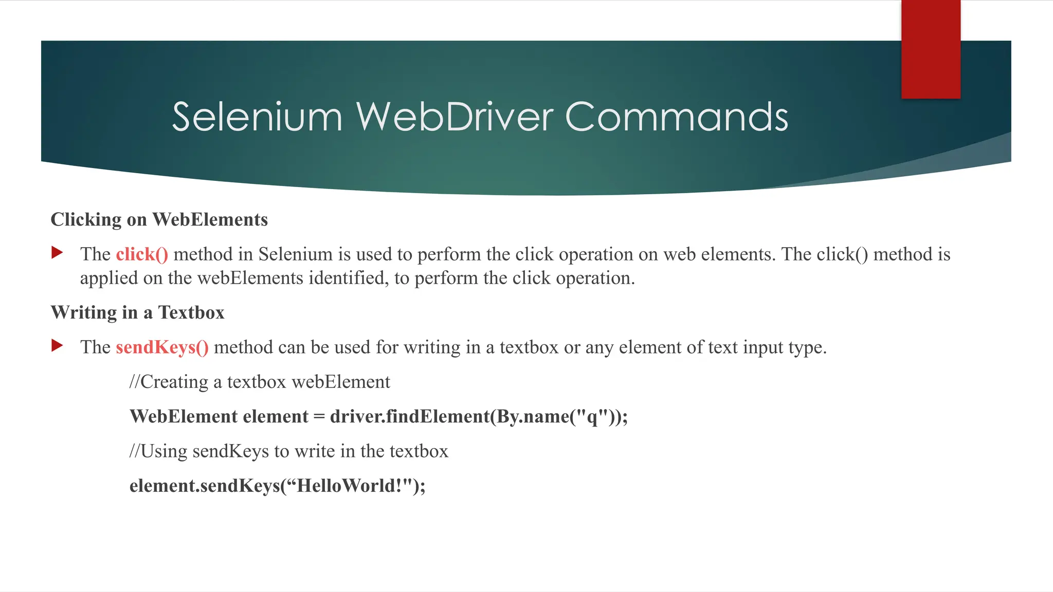 Selenium WebDriver Commands
Clicking on WebElements
 The click() method in Selenium is used to perform the click operation on web elements. The click() method is
applied on the webElements identified, to perform the click operation.
Writing in a Textbox
 The sendKeys() method can be used for writing in a textbox or any element of text input type.
//Creating a textbox webElement
WebElement element = driver.findElement(By.name("q"));
//Using sendKeys to write in the textbox
element.sendKeys(“HelloWorld!");
 