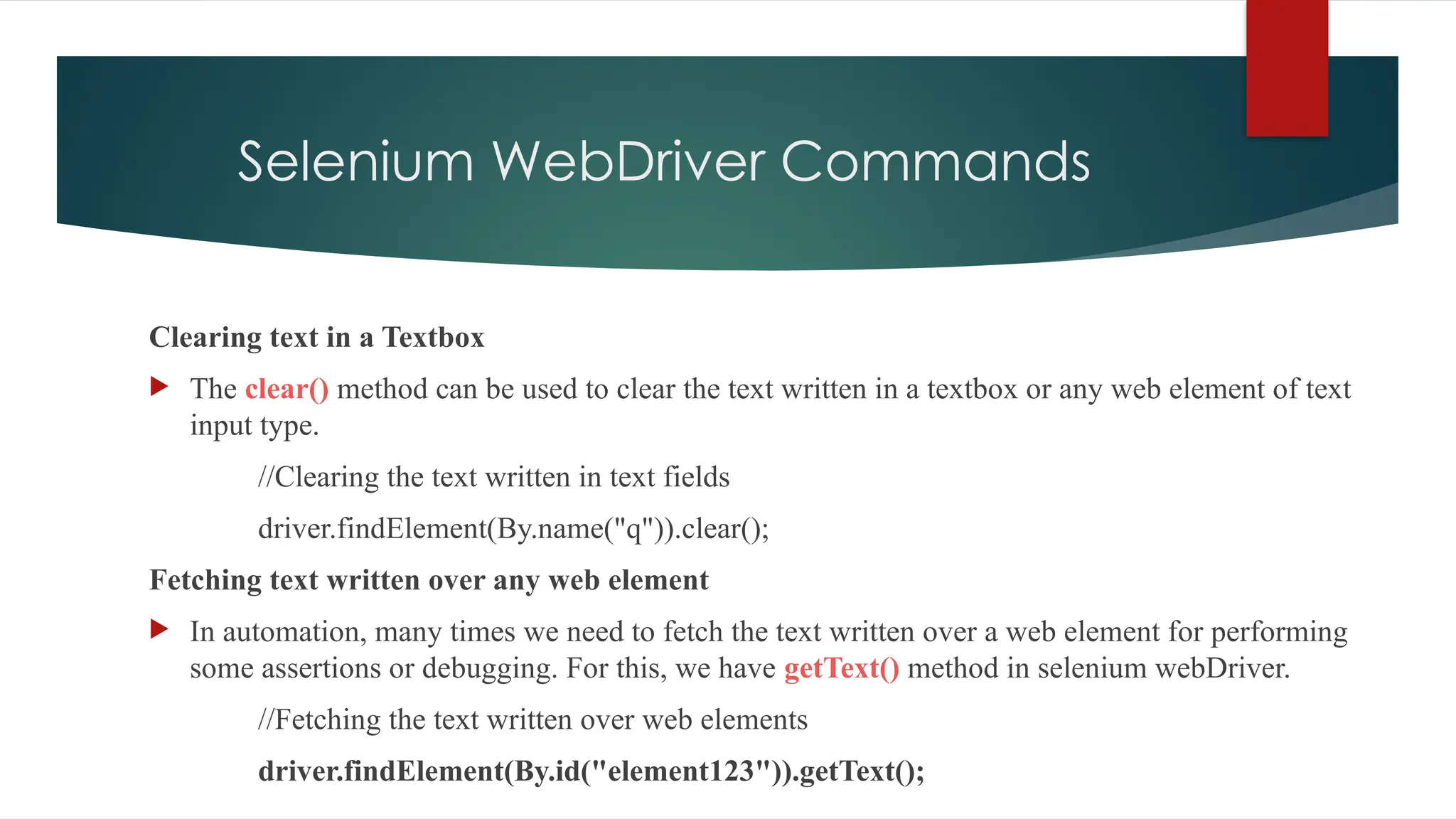 Selenium WebDriver Commands
Clearing text in a Textbox
 The clear() method can be used to clear the text written in a textbox or any web element of text
input type.
//Clearing the text written in text fields
driver.findElement(By.name("q")).clear();
Fetching text written over any web element
 In automation, many times we need to fetch the text written over a web element for performing
some assertions or debugging. For this, we have getText() method in selenium webDriver.
//Fetching the text written over web elements
driver.findElement(By.id("element123")).getText();
 
