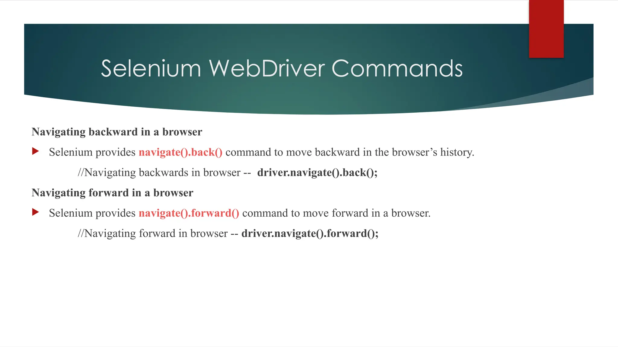 Selenium WebDriver Commands
Navigating backward in a browser
 Selenium provides navigate().back() command to move backward in the browser’s history.
//Navigating backwards in browser -- driver.navigate().back();
Navigating forward in a browser
 Selenium provides navigate().forward() command to move forward in a browser.
//Navigating forward in browser -- driver.navigate().forward();
 