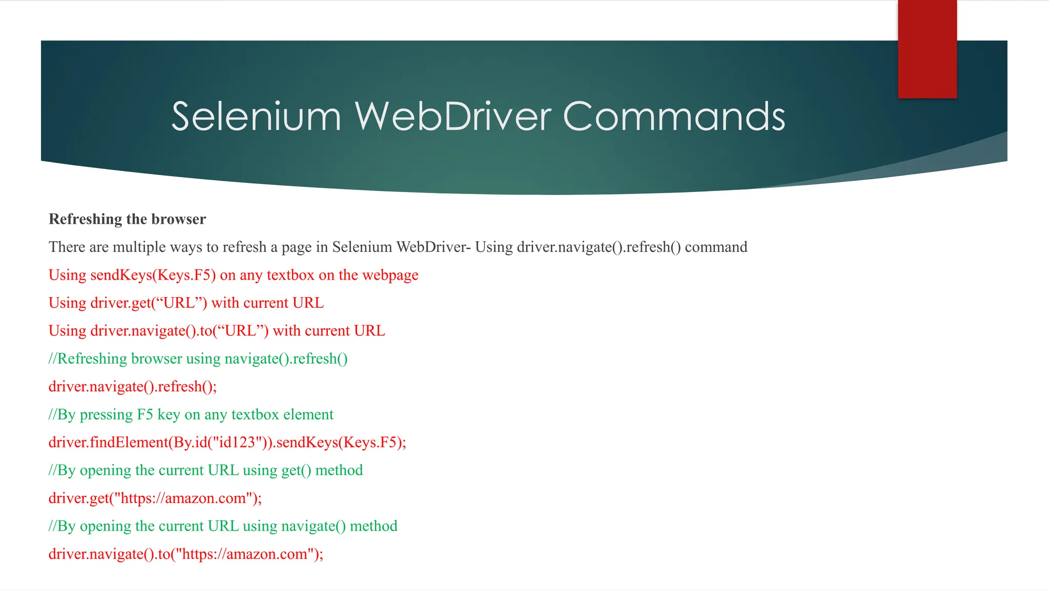Selenium WebDriver Commands
Refreshing the browser
There are multiple ways to refresh a page in Selenium WebDriver- Using driver.navigate().refresh() command
Using sendKeys(Keys.F5) on any textbox on the webpage
Using driver.get(“URL”) with current URL
Using driver.navigate().to(“URL”) with current URL
//Refreshing browser using navigate().refresh()
driver.navigate().refresh();
//By pressing F5 key on any textbox element
driver.findElement(By.id("id123")).sendKeys(Keys.F5);
//By opening the current URL using get() method
driver.get("https://amazon.com");
//By opening the current URL using navigate() method
driver.navigate().to("https://amazon.com");
 