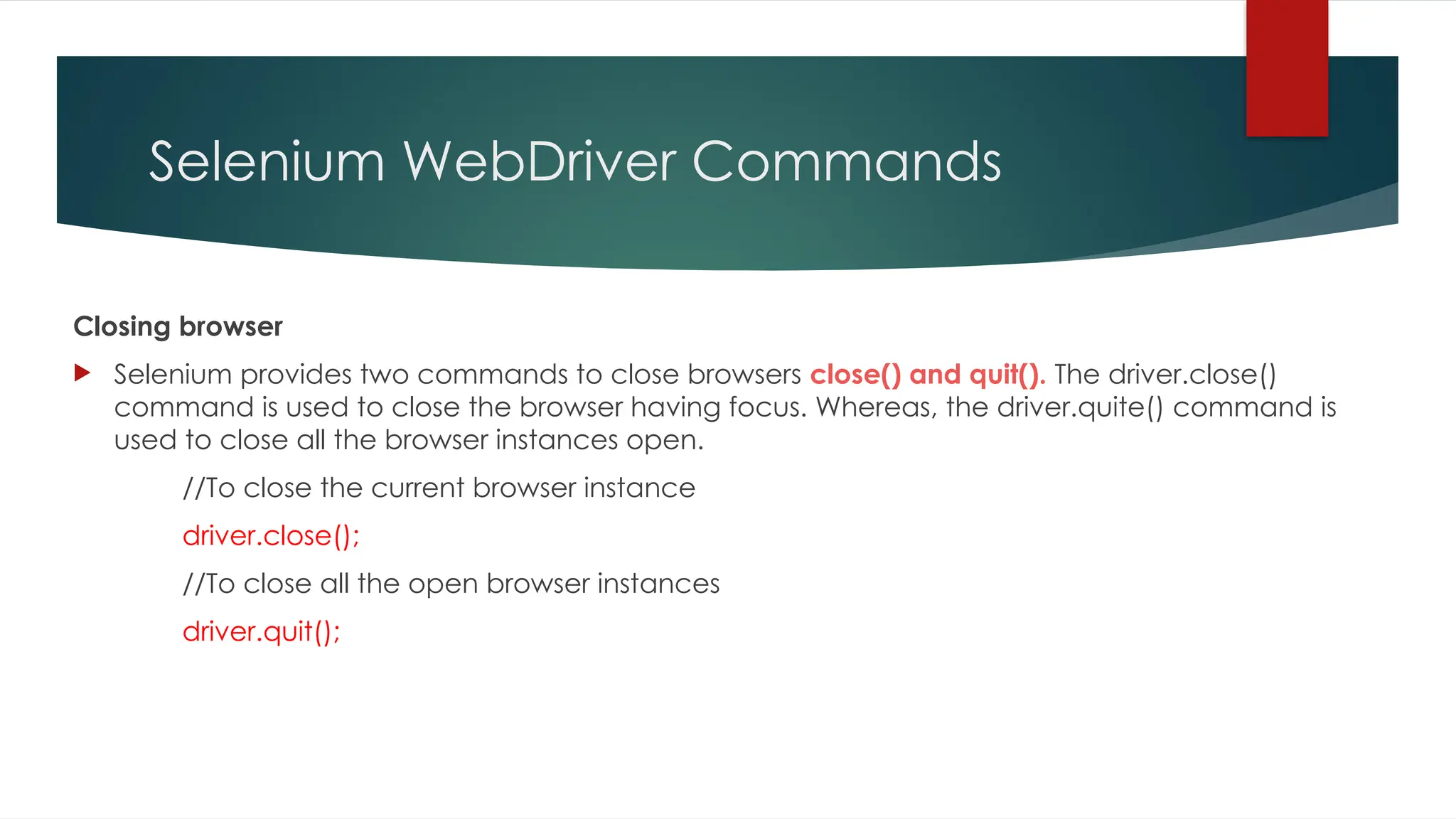 Selenium WebDriver Commands
Closing browser
 Selenium provides two commands to close browsers close() and quit(). The driver.close()
command is used to close the browser having focus. Whereas, the driver.quite() command is
used to close all the browser instances open.
//To close the current browser instance
driver.close();
//To close all the open browser instances
driver.quit();
 