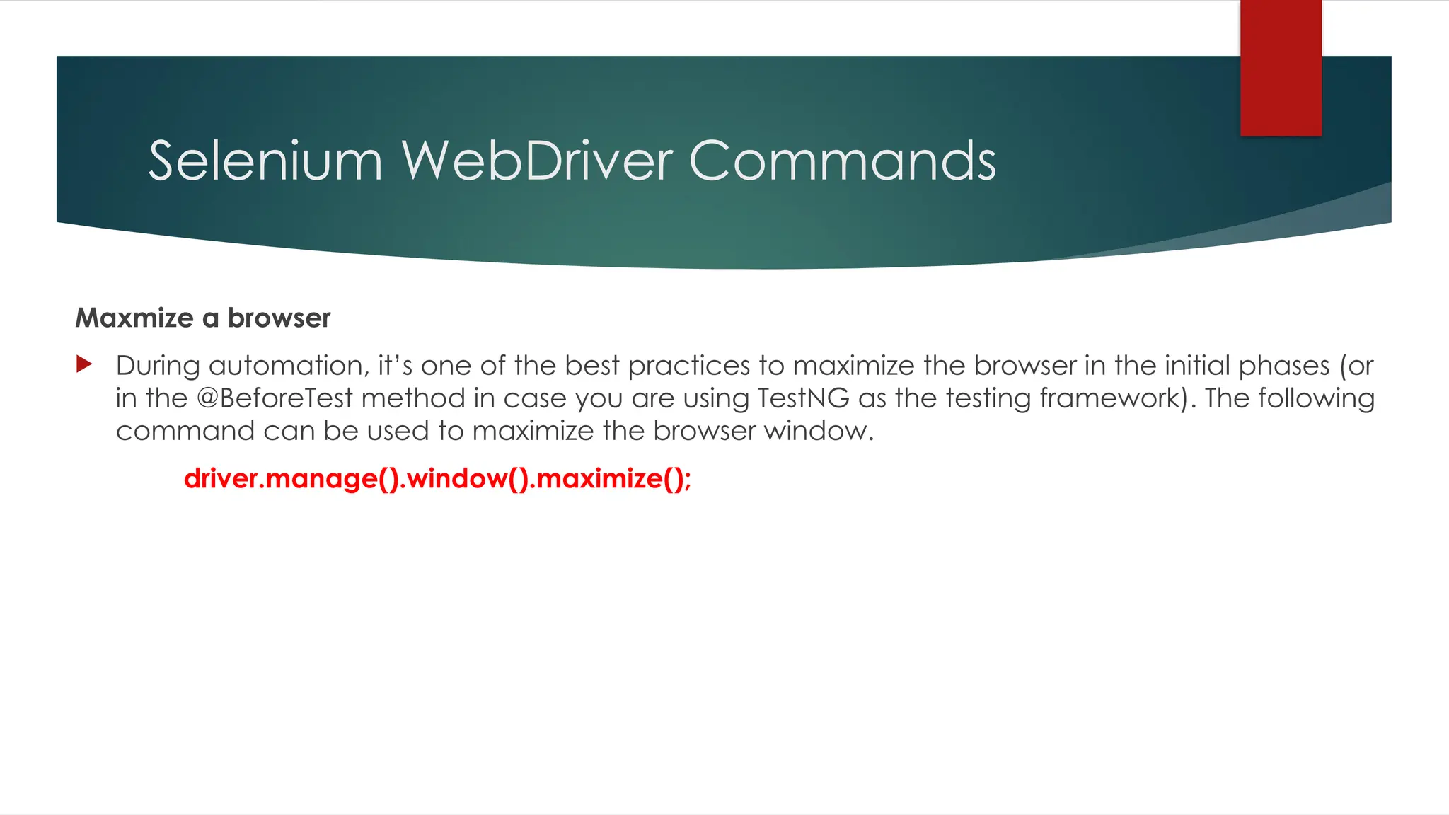 Selenium WebDriver Commands
Maxmize a browser
 During automation, it’s one of the best practices to maximize the browser in the initial phases (or
in the @BeforeTest method in case you are using TestNG as the testing framework). The following
command can be used to maximize the browser window.
driver.manage().window().maximize();
 