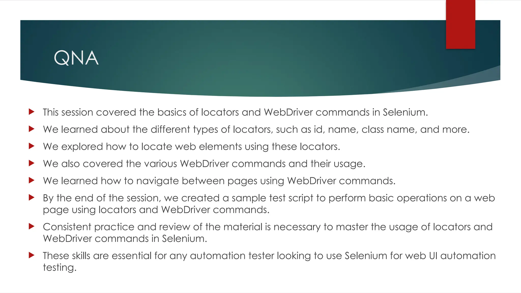 QNA
 This session covered the basics of locators and WebDriver commands in Selenium.
 We learned about the different types of locators, such as id, name, class name, and more.
 We explored how to locate web elements using these locators.
 We also covered the various WebDriver commands and their usage.
 We learned how to navigate between pages using WebDriver commands.
 By the end of the session, we created a sample test script to perform basic operations on a web
page using locators and WebDriver commands.
 Consistent practice and review of the material is necessary to master the usage of locators and
WebDriver commands in Selenium.
 These skills are essential for any automation tester looking to use Selenium for web UI automation
testing.
 