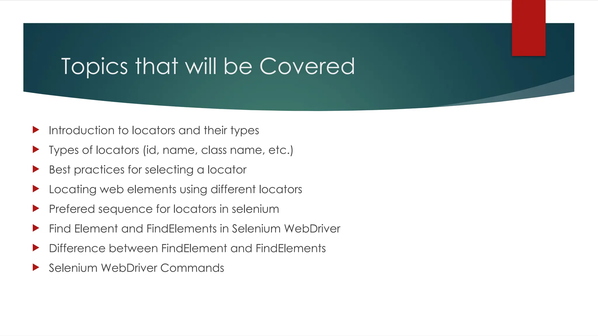 Topics that will be Covered
 Introduction to locators and their types
 Types of locators (id, name, class name, etc.)
 Best practices for selecting a locator
 Locating web elements using different locators
 Prefered sequence for locators in selenium
 Find Element and FindElements in Selenium WebDriver
 Difference between FindElement and FindElements
 Selenium WebDriver Commands
 
