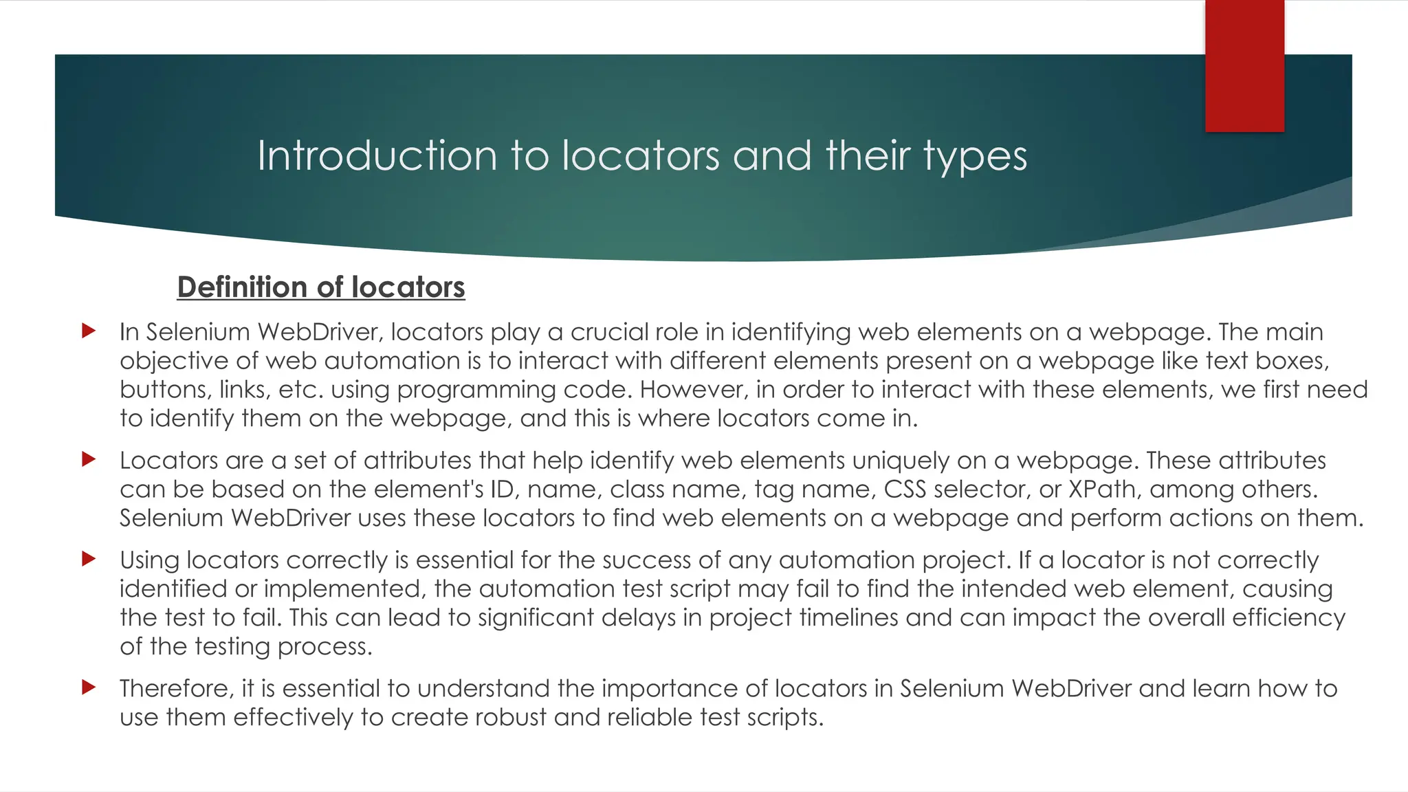 Introduction to locators and their types
Definition of locators
 In Selenium WebDriver, locators play a crucial role in identifying web elements on a webpage. The main
objective of web automation is to interact with different elements present on a webpage like text boxes,
buttons, links, etc. using programming code. However, in order to interact with these elements, we first need
to identify them on the webpage, and this is where locators come in.
 Locators are a set of attributes that help identify web elements uniquely on a webpage. These attributes
can be based on the element's ID, name, class name, tag name, CSS selector, or XPath, among others.
Selenium WebDriver uses these locators to find web elements on a webpage and perform actions on them.
 Using locators correctly is essential for the success of any automation project. If a locator is not correctly
identified or implemented, the automation test script may fail to find the intended web element, causing
the test to fail. This can lead to significant delays in project timelines and can impact the overall efficiency
of the testing process.
 Therefore, it is essential to understand the importance of locators in Selenium WebDriver and learn how to
use them effectively to create robust and reliable test scripts.
 