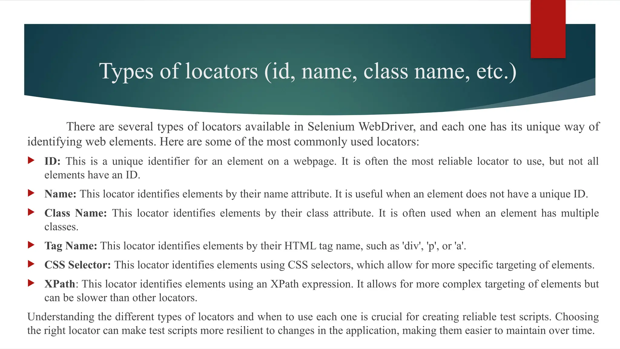 Types of locators (id, name, class name, etc.)
There are several types of locators available in Selenium WebDriver, and each one has its unique way of
identifying web elements. Here are some of the most commonly used locators:
 ID: This is a unique identifier for an element on a webpage. It is often the most reliable locator to use, but not all
elements have an ID.
 Name: This locator identifies elements by their name attribute. It is useful when an element does not have a unique ID.
 Class Name: This locator identifies elements by their class attribute. It is often used when an element has multiple
classes.
 Tag Name: This locator identifies elements by their HTML tag name, such as 'div', 'p', or 'a'.
 CSS Selector: This locator identifies elements using CSS selectors, which allow for more specific targeting of elements.
 XPath: This locator identifies elements using an XPath expression. It allows for more complex targeting of elements but
can be slower than other locators.
Understanding the different types of locators and when to use each one is crucial for creating reliable test scripts. Choosing
the right locator can make test scripts more resilient to changes in the application, making them easier to maintain over time.
 