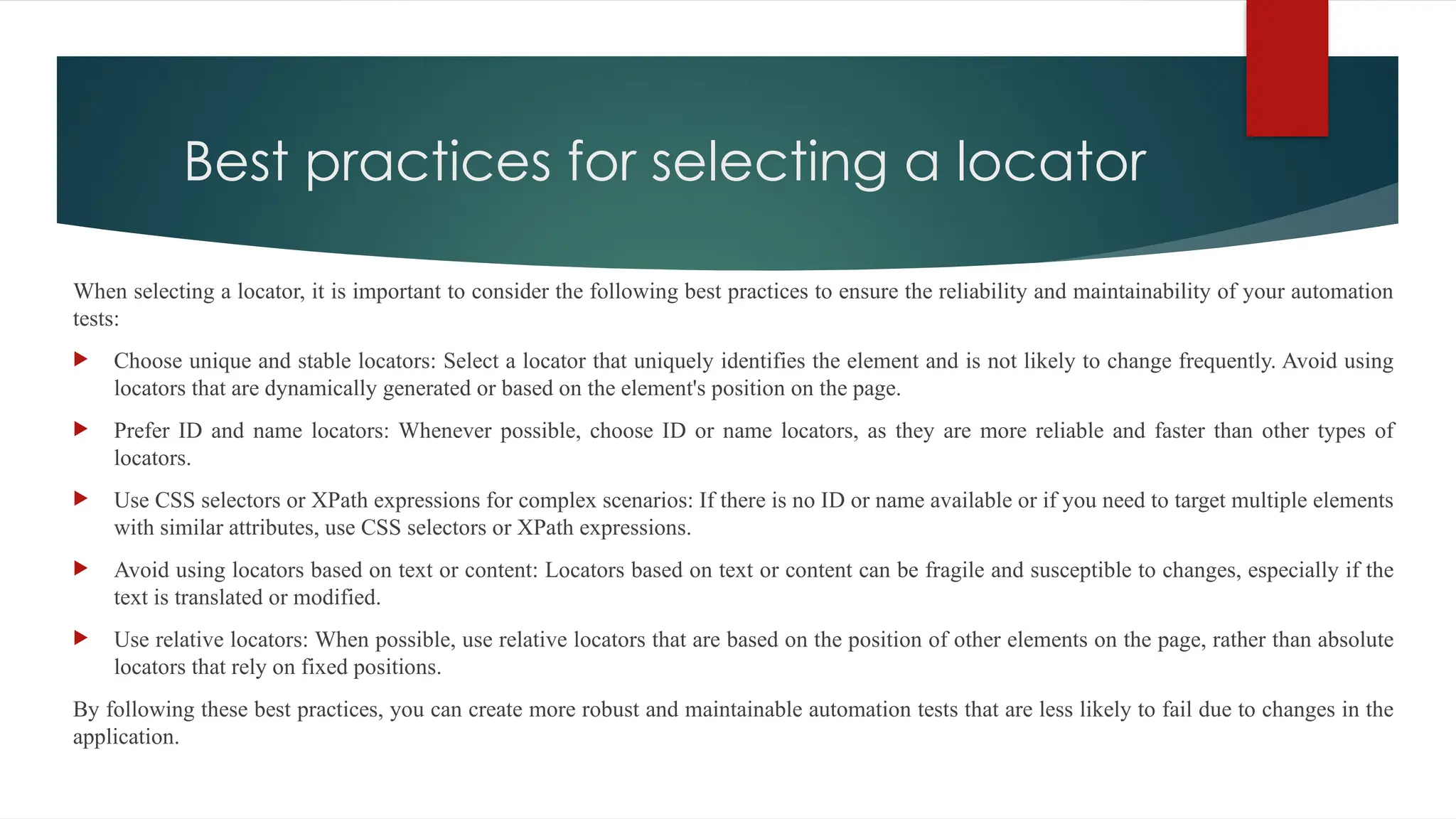 Best practices for selecting a locator
When selecting a locator, it is important to consider the following best practices to ensure the reliability and maintainability of your automation
tests:
 Choose unique and stable locators: Select a locator that uniquely identifies the element and is not likely to change frequently. Avoid using
locators that are dynamically generated or based on the element's position on the page.
 Prefer ID and name locators: Whenever possible, choose ID or name locators, as they are more reliable and faster than other types of
locators.
 Use CSS selectors or XPath expressions for complex scenarios: If there is no ID or name available or if you need to target multiple elements
with similar attributes, use CSS selectors or XPath expressions.
 Avoid using locators based on text or content: Locators based on text or content can be fragile and susceptible to changes, especially if the
text is translated or modified.
 Use relative locators: When possible, use relative locators that are based on the position of other elements on the page, rather than absolute
locators that rely on fixed positions.
By following these best practices, you can create more robust and maintainable automation tests that are less likely to fail due to changes in the
application.
 