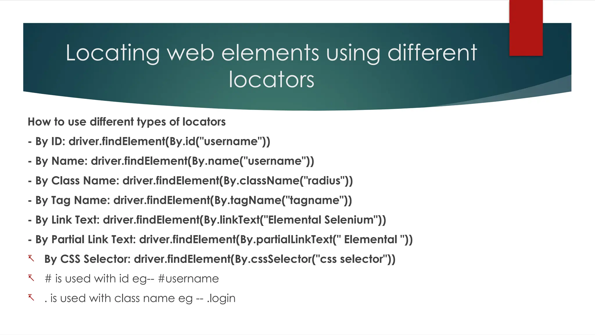 Locating web elements using different
locators
How to use different types of locators
- By ID: driver.findElement(By.id("username"))
- By Name: driver.findElement(By.name("username"))
- By Class Name: driver.findElement(By.className("radius"))
- By Tag Name: driver.findElement(By.tagName("tagname"))
- By Link Text: driver.findElement(By.linkText("Elemental Selenium"))
- By Partial Link Text: driver.findElement(By.partialLinkText(" Elemental "))
- By CSS Selector: driver.findElement(By.cssSelector("css selector"))
- # is used with id eg-- #username
- . is used with class name eg -- .login
 