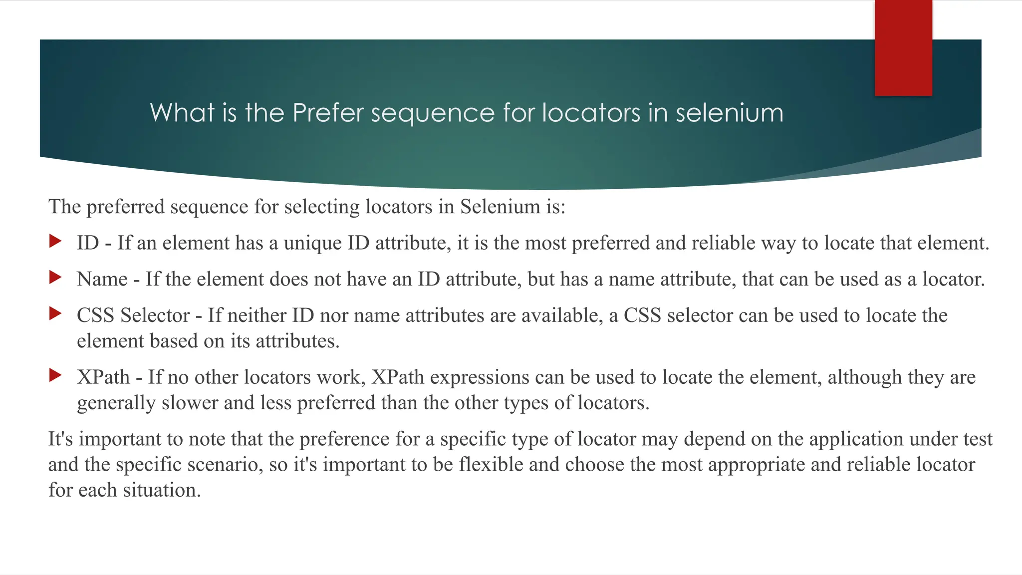 What is the Prefer sequence for locators in selenium
The preferred sequence for selecting locators in Selenium is:
 ID - If an element has a unique ID attribute, it is the most preferred and reliable way to locate that element.
 Name - If the element does not have an ID attribute, but has a name attribute, that can be used as a locator.
 CSS Selector - If neither ID nor name attributes are available, a CSS selector can be used to locate the
element based on its attributes.
 XPath - If no other locators work, XPath expressions can be used to locate the element, although they are
generally slower and less preferred than the other types of locators.
It's important to note that the preference for a specific type of locator may depend on the application under test
and the specific scenario, so it's important to be flexible and choose the most appropriate and reliable locator
for each situation.
 
