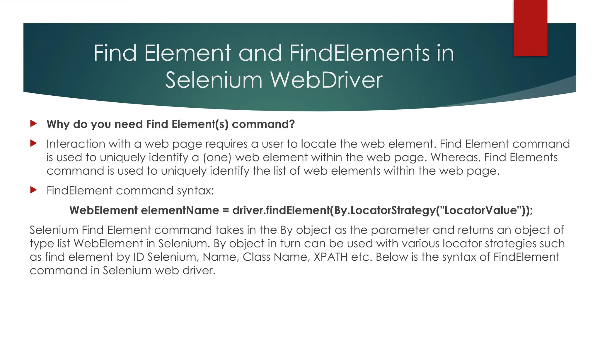 Find Element and FindElements in
Selenium WebDriver
 Why do you need Find Element(s) command?
 Interaction with a web page requires a user to locate the web element. Find Element command
is used to uniquely identify a (one) web element within the web page. Whereas, Find Elements
command is used to uniquely identify the list of web elements within the web page.
 FindElement command syntax:
WebElement elementName = driver.findElement(By.LocatorStrategy("LocatorValue"));
Selenium Find Element command takes in the By object as the parameter and returns an object of
type list WebElement in Selenium. By object in turn can be used with various locator strategies such
as find element by ID Selenium, Name, Class Name, XPATH etc. Below is the syntax of FindElement
command in Selenium web driver.
 