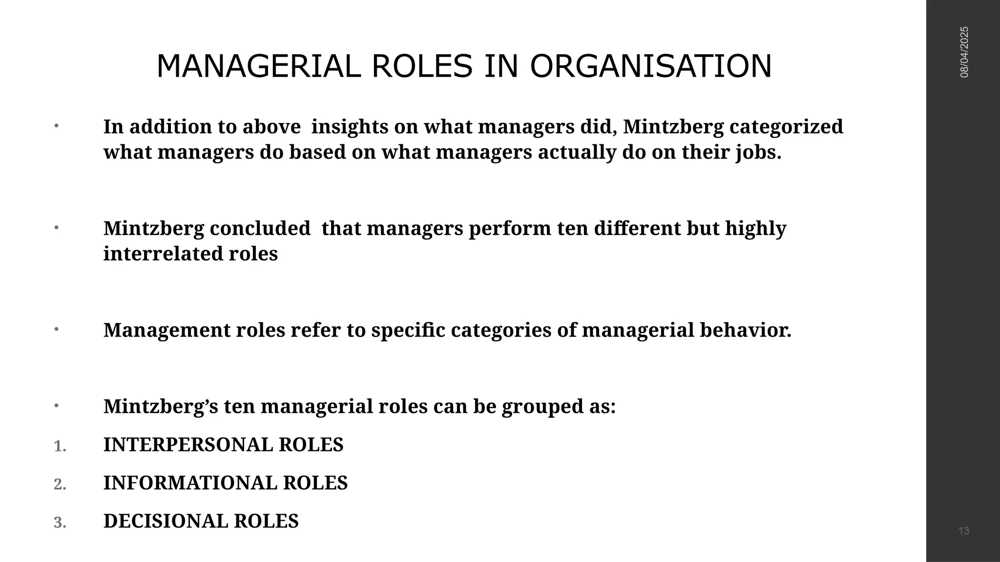 MANAGERIAL ROLES IN ORGANISATION
• In addition to above insights on what managers did, Mintzberg categorized
what managers do based on what managers actually do on their jobs.
• Mintzberg concluded that managers perform ten different but highly
interrelated roles
• Management roles refer to specific categories of managerial behavior.
• Mintzberg’s ten managerial roles can be grouped as:
1. INTERPERSONAL ROLES
2. INFORMATIONAL ROLES
3. DECISIONAL ROLES
08/04/2025
13
 