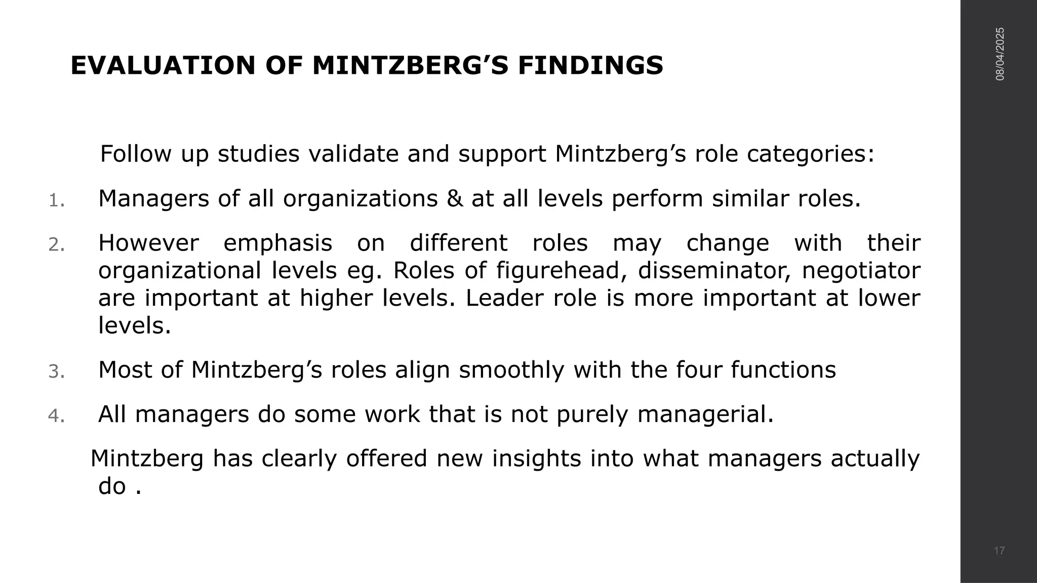 EVALUATION OF MINTZBERG’S FINDINGS
Follow up studies validate and support Mintzberg’s role categories:
1. Managers of all organizations & at all levels perform similar roles.
2. However emphasis on different roles may change with their
organizational levels eg. Roles of figurehead, disseminator, negotiator
are important at higher levels. Leader role is more important at lower
levels.
3. Most of Mintzberg’s roles align smoothly with the four functions
4. All managers do some work that is not purely managerial.
Mintzberg has clearly offered new insights into what managers actually
do .
08/04/2025
17
 