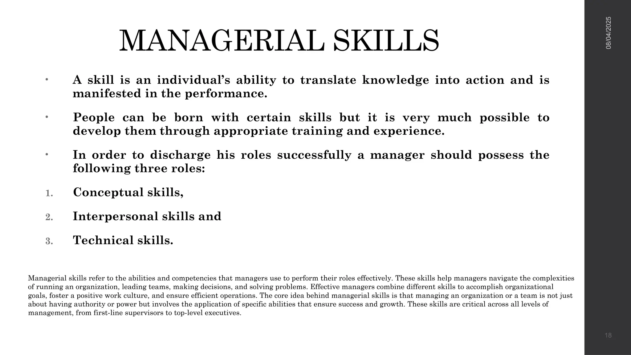 MANAGERIAL SKILLS
• A skill is an individual’s ability to translate knowledge into action and is
manifested in the performance.
• People can be born with certain skills but it is very much possible to
develop them through appropriate training and experience.
• In order to discharge his roles successfully a manager should possess the
following three roles:
1. Conceptual skills,
2. Interpersonal skills and
3. Technical skills.
08/04/2025
18
Managerial skills refer to the abilities and competencies that managers use to perform their roles effectively. These skills help managers navigate the complexities
of running an organization, leading teams, making decisions, and solving problems. Effective managers combine different skills to accomplish organizational
goals, foster a positive work culture, and ensure efficient operations. The core idea behind managerial skills is that managing an organization or a team is not just
about having authority or power but involves the application of specific abilities that ensure success and growth. These skills are critical across all levels of
management, from first-line supervisors to top-level executives.
 