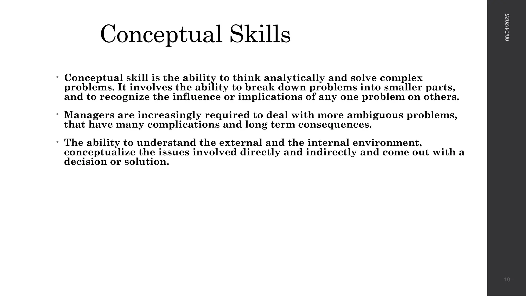Conceptual Skills
• Conceptual skill is the ability to think analytically and solve complex
problems. It involves the ability to break down problems into smaller parts,
and to recognize the influence or implications of any one problem on others.
• Managers are increasingly required to deal with more ambiguous problems,
that have many complications and long term consequences.
• The ability to understand the external and the internal environment,
conceptualize the issues involved directly and indirectly and come out with a
decision or solution.
08/04/2025
19
 