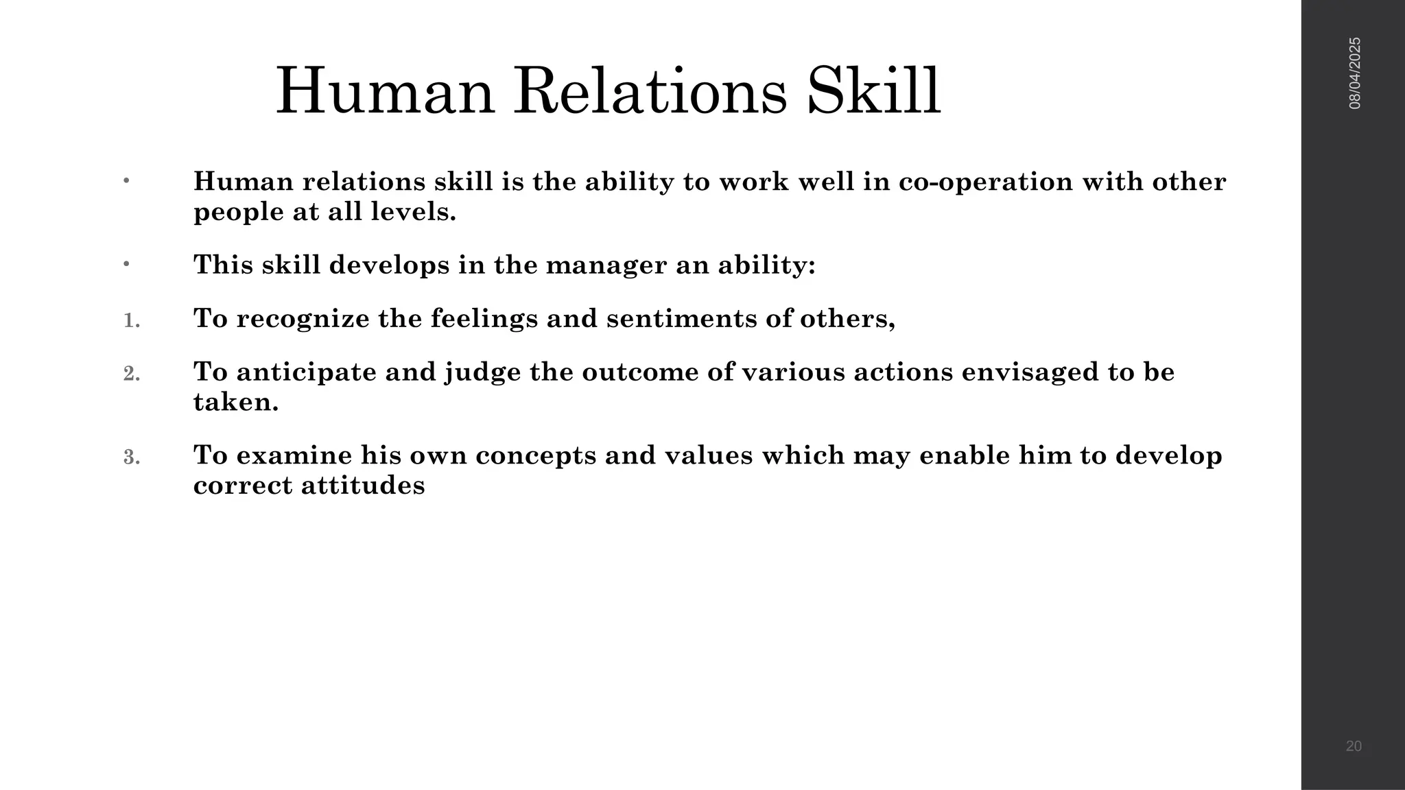 Human Relations Skill
• Human relations skill is the ability to work well in co-operation with other
people at all levels.
• This skill develops in the manager an ability:
1. To recognize the feelings and sentiments of others,
2. To anticipate and judge the outcome of various actions envisaged to be
taken.
3. To examine his own concepts and values which may enable him to develop
correct attitudes
08/04/2025
20
 