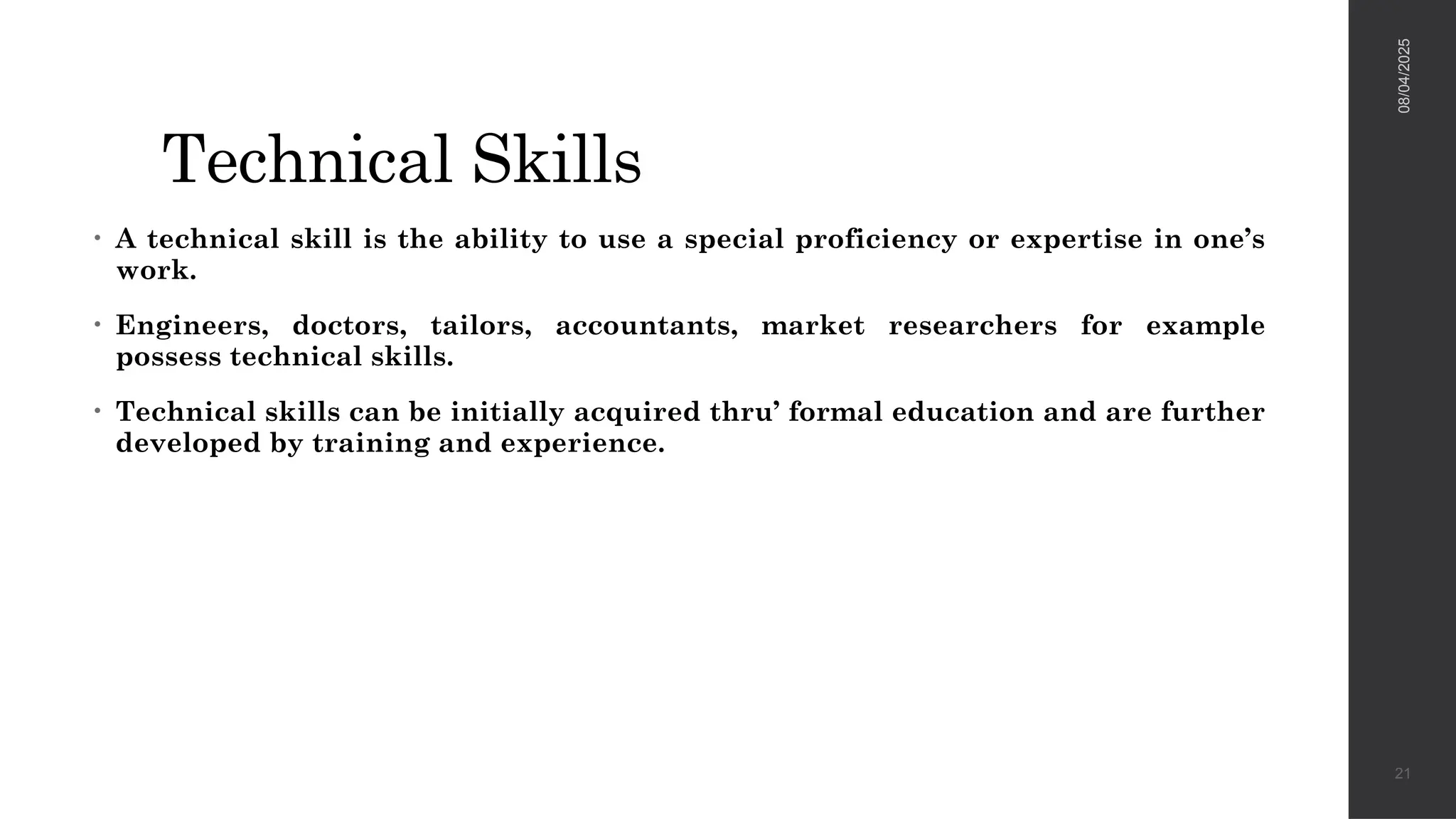 Technical Skills
• A technical skill is the ability to use a special proficiency or expertise in one’s
work.
• Engineers, doctors, tailors, accountants, market researchers for example
possess technical skills.
• Technical skills can be initially acquired thru’ formal education and are further
developed by training and experience.
08/04/2025
21
 