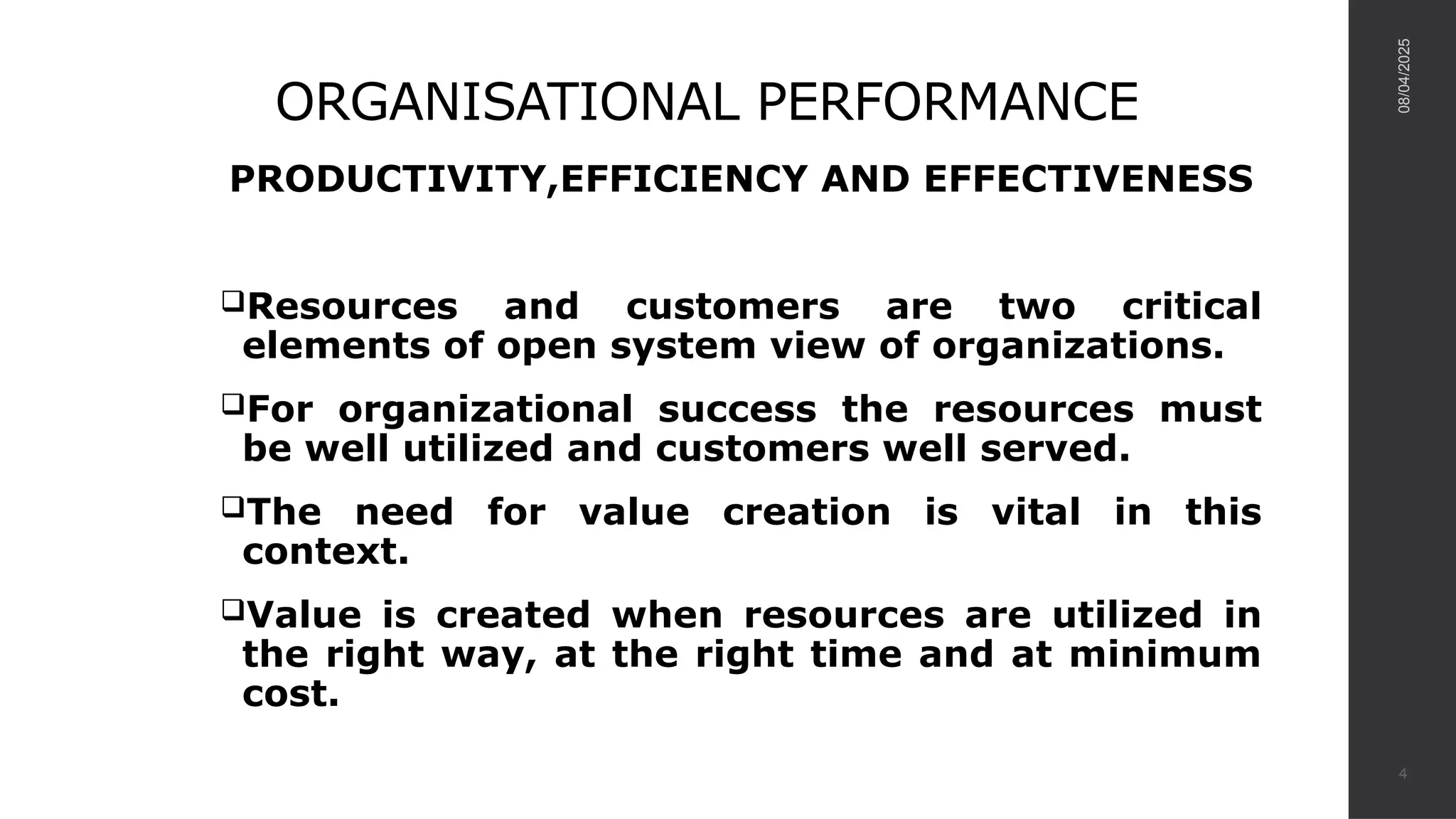 ORGANISATIONAL PERFORMANCE
PRODUCTIVITY,EFFICIENCY AND EFFECTIVENESS
Resources and customers are two critical
elements of open system view of organizations.
For organizational success the resources must
be well utilized and customers well served.
The need for value creation is vital in this
context.
Value is created when resources are utilized in
the right way, at the right time and at minimum
cost.
08/04/2025
4
 
