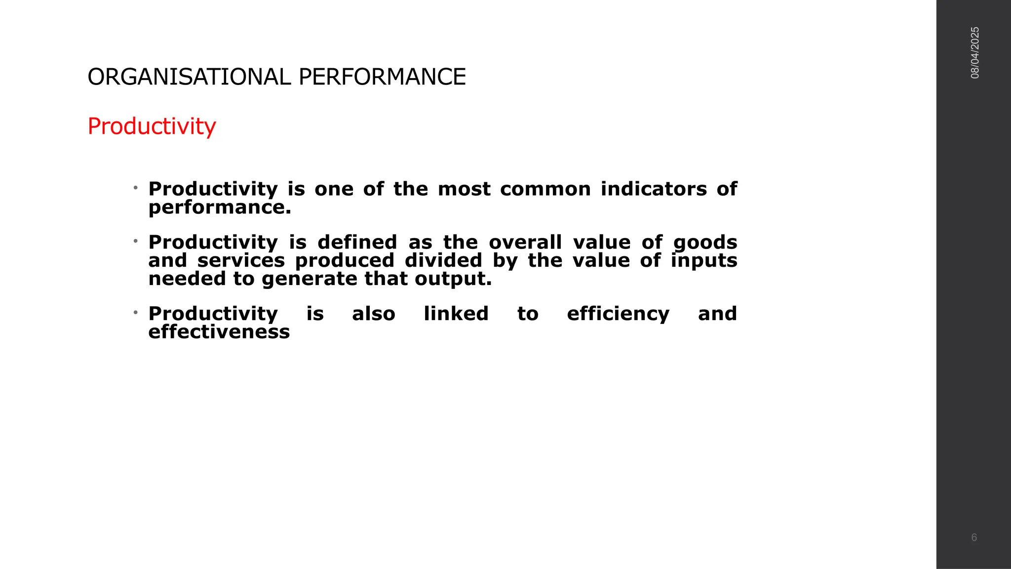 ORGANISATIONAL PERFORMANCE
Productivity
• Productivity is one of the most common indicators of
performance.
• Productivity is defined as the overall value of goods
and services produced divided by the value of inputs
needed to generate that output.
• Productivity is also linked to efficiency and
effectiveness
08/04/2025
6
 