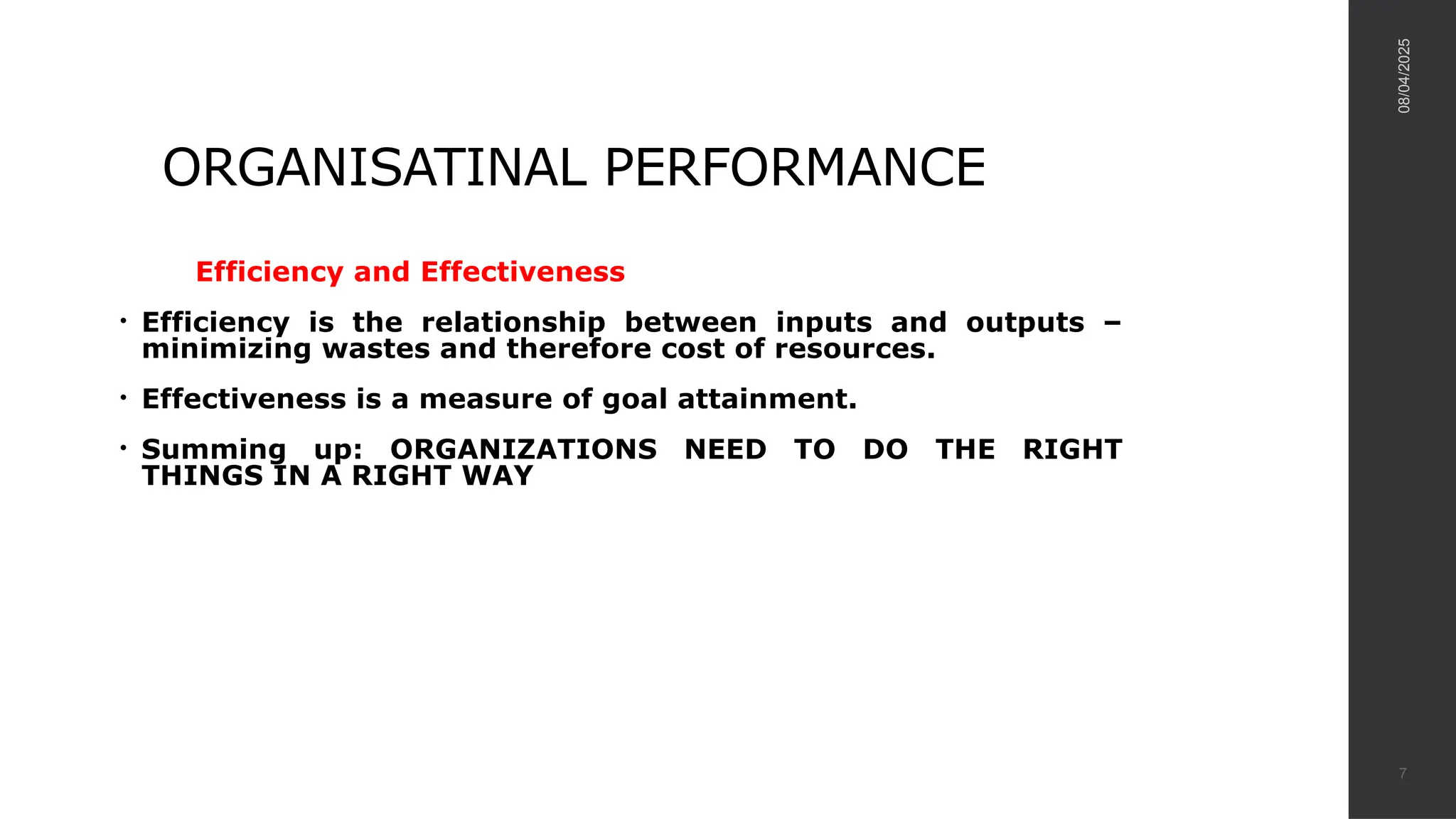 ORGANISATINAL PERFORMANCE
Efficiency and Effectiveness
• Efficiency is the relationship between inputs and outputs –
minimizing wastes and therefore cost of resources.
• Effectiveness is a measure of goal attainment.
• Summing up: ORGANIZATIONS NEED TO DO THE RIGHT
THINGS IN A RIGHT WAY
08/04/2025
7
 