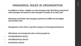 MANAGERIAL ROLES IN ORGANISATION
• In addition to above insights on what managers did, Mintzberg categorized
what managers do based on what managers actually do on their jobs.
• Mintzberg concluded that managers perform ten different but highly
interrelated roles
• Management roles refer to specific categories of managerial behavior.
• Mintzberg’s ten managerial roles can be grouped as:
1. INTERPERSONAL ROLES
2. INFORMATIONAL ROLES
3. DECISIONAL ROLES
08/04/2025
13
 