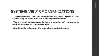SYSTEMS VIEW OF ORGANIZATIONS
• Organizations can be considered as open systems that
continually interact with the external environment.
• The external environment is both a supplier of resources as
well as a source of consumers and
• significantly influences the operations and outcomes.
08/04/2025
2
 