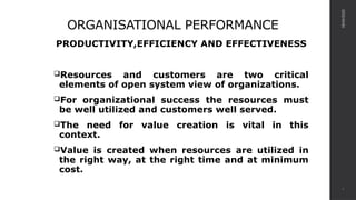ORGANISATIONAL PERFORMANCE
PRODUCTIVITY,EFFICIENCY AND EFFECTIVENESS
Resources and customers are two critical
elements of open system view of organizations.
For organizational success the resources must
be well utilized and customers well served.
The need for value creation is vital in this
context.
Value is created when resources are utilized in
the right way, at the right time and at minimum
cost.
08/04/2025
4
 