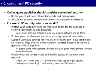 10
• 0. customers’ PC security
• Online game publisher should consider customers’ security
– It’s for you. It will save call center’s costs and men powers.
– Also, it will give you competitive power and customer satisfaction.
• For users’ PC security, what can we do?
- Protect your customer from the malicious codes for the purpose of
stealing your user’s id and password.
- On demand antivirus programs, anti key logging software and so forth.
- Protect your possible customer from abusing personal information.
- Support Windows patches for free. (A lot of users don’t have legitimate
OS licenses. They give up doing windows updates because of the MS’s
genuine validation policy)
- 3rd party’s patch management software or KISA’s patch management software
would be helpful.
- Provide your customers many additional secondary authentication
method.
- Mobile OTP, Token type OTP, outbound call for secure login, security
challenge numbers, login notification systems via SMS and etc.
 