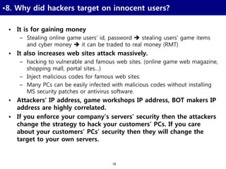 18
•8. Why did hackers target on innocent users?
• It is for gaining money
– Stealing online game users’ id, password  stealing users’ game items
and cyber money  it can be traded to real money (RMT)
• It also increases web sites attack massively.
– hacking to vulnerable and famous web sites. (online game web magazine,
shopping mall, portal sites…)
– Inject malicious codes for famous web sites.
– Many PCs can be easily infected with malicious codes without installing
MS security patches or antivirus software.
• Attackers’ IP address, game workshops IP address, BOT makers IP
address are highly correlated.
• If you enforce your company’s servers’ security then the attackers
change the strategy to hack your customers’ PCs. If you care
about your customers’ PCs’ security then they will change the
target to your own servers.
 