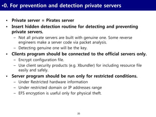 20
•0. For prevention and detection private servers
• Private server = Pirates server
• Insert hidden detection routine for detecting and preventing
private servers.
– Not all private servers are built with genuine one. Some reverse
engineers make a server code via packet analysis.
– Detecting genuine one will be the key.
• Clients program should be connected to the official servers only.
– Encrypt configuration file.
– Use client security products (e.g. Xbundler) for including resource file
easily and safely.
• Server program should be run only for restricted conditions.
– Under Restricted hardware information
– Under restricted domain or IP addresses range
– EFS encryption is useful only for physical theft.
 